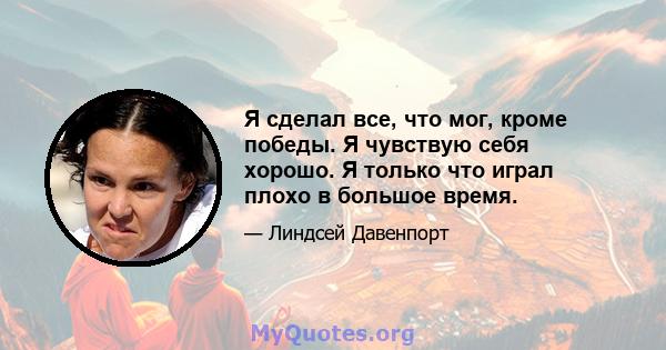 Я сделал все, что мог, кроме победы. Я чувствую себя хорошо. Я только что играл плохо в большое время.