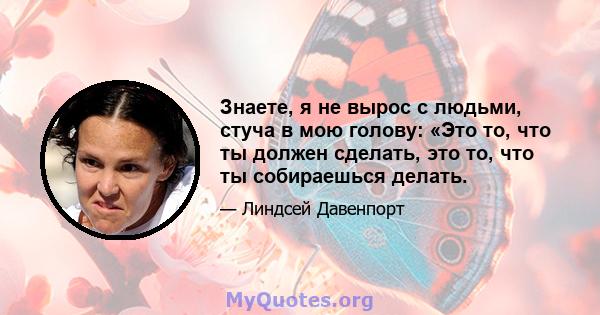 Знаете, я не вырос с людьми, стуча в мою голову: «Это то, что ты должен сделать, это то, что ты собираешься делать.