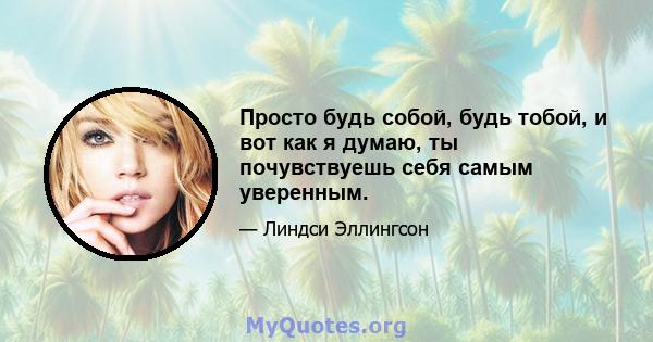 Просто будь собой, будь тобой, и вот как я думаю, ты почувствуешь себя самым уверенным.