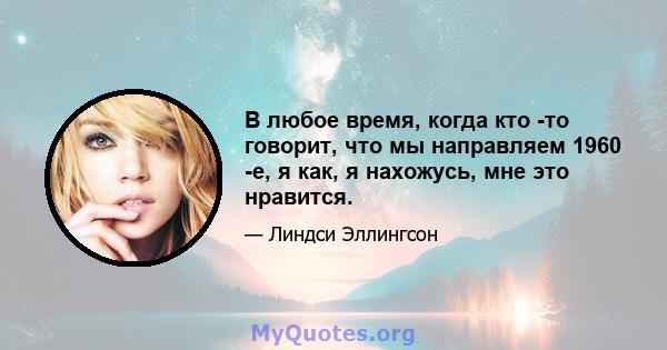 В любое время, когда кто -то говорит, что мы направляем 1960 -е, я как, я нахожусь, мне это нравится.