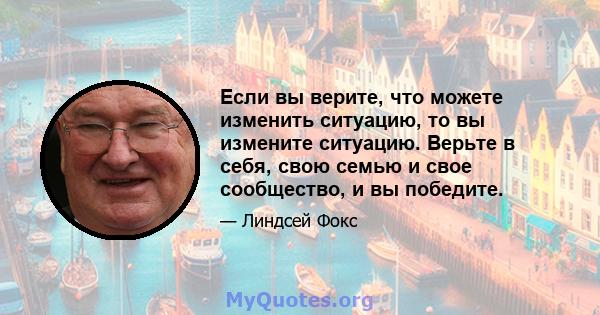 Если вы верите, что можете изменить ситуацию, то вы измените ситуацию. Верьте в себя, свою семью и свое сообщество, и вы победите.