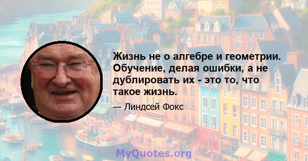 Жизнь не о алгебре и геометрии. Обучение, делая ошибки, а не дублировать их - это то, что такое жизнь.