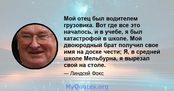 Мой отец был водителем грузовика. Вот где все это началось, и в учебе, я был катастрофой в школе. Мой двоюродный брат получил свое имя на доске чести; Я, в средней школе Мельбурна, я вырезал свой на столе.