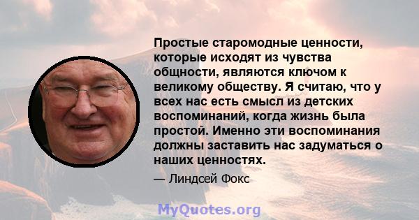 Простые старомодные ценности, которые исходят из чувства общности, являются ключом к великому обществу. Я считаю, что у всех нас есть смысл из детских воспоминаний, когда жизнь была простой. Именно эти воспоминания