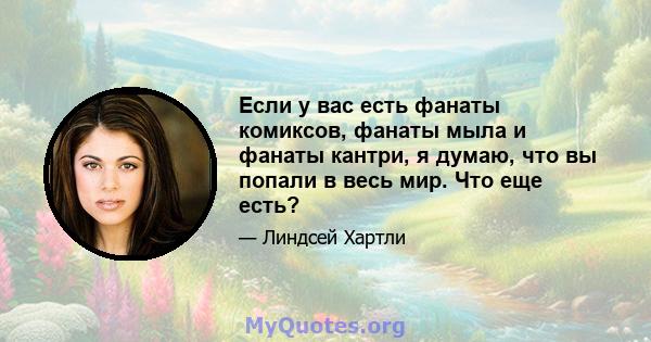 Если у вас есть фанаты комиксов, фанаты мыла и фанаты кантри, я думаю, что вы попали в весь мир. Что еще есть?