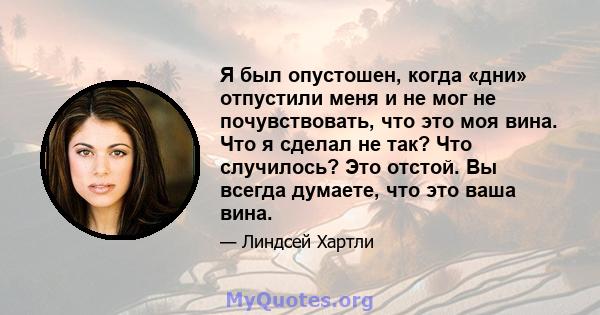 Я был опустошен, когда «дни» отпустили меня и не мог не почувствовать, что это моя вина. Что я сделал не так? Что случилось? Это отстой. Вы всегда думаете, что это ваша вина.