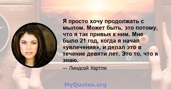 Я просто хочу продолжать с мылом. Может быть, это потому, что я так привык к ним. Мне было 21 год, когда я начал «увлечения», и делал это в течение девяти лет. Это то, что я знаю.