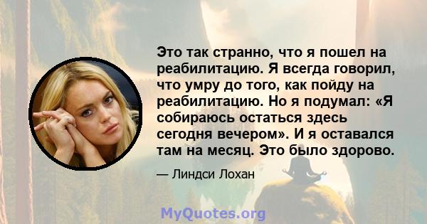 Это так странно, что я пошел на реабилитацию. Я всегда говорил, что умру до того, как пойду на реабилитацию. Но я подумал: «Я собираюсь остаться здесь сегодня вечером». И я оставался там на месяц. Это было здорово.