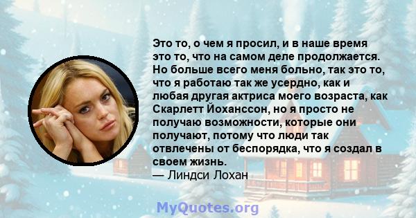 Это то, о чем я просил, и в наше время это то, что на самом деле продолжается. Но больше всего меня больно, так это то, что я работаю так же усердно, как и любая другая актриса моего возраста, как Скарлетт Йоханссон, но 