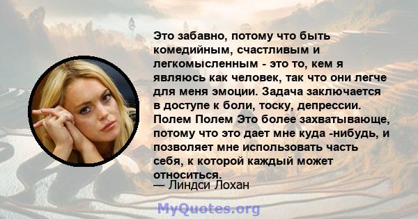 Это забавно, потому что быть комедийным, счастливым и легкомысленным - это то, кем я являюсь как человек, так что они легче для меня эмоции. Задача заключается в доступе к боли, тоску, депрессии. Полем Полем Это более