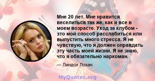 Мне 20 лет. Мне нравится веселиться так же, как и все в моем возрасте. Уход за клубом - это мой способ расслабиться или выпустить много стресса. Я не чувствую, что я должен оправдать эту часть моей жизни. Я не знаю, что 