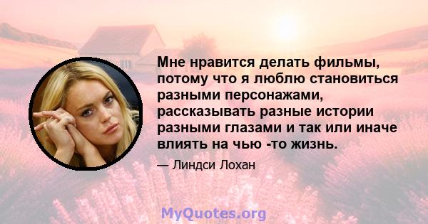 Мне нравится делать фильмы, потому что я люблю становиться разными персонажами, рассказывать разные истории разными глазами и так или иначе влиять на чью -то жизнь.