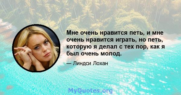 Мне очень нравится петь, и мне очень нравится играть, но петь, которую я делал с тех пор, как я был очень молод.