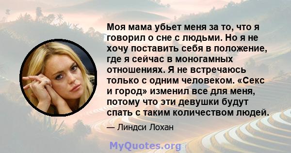 Моя мама убьет меня за то, что я говорил о сне с людьми. Но я не хочу поставить себя в положение, где я сейчас в моногамных отношениях. Я не встречаюсь только с одним человеком. «Секс и город» изменил все для меня,