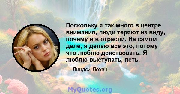 Поскольку я так много в центре внимания, люди теряют из виду, почему я в отрасли. На самом деле, я делаю все это, потому что люблю действовать. Я люблю выступать, петь.