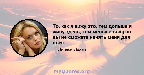 То, как я вижу это, тем дольше я живу здесь, тем меньше выбран вы не сможете нанять меня для пьес.