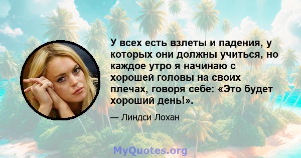 У всех есть взлеты и падения, у которых они должны учиться, но каждое утро я начинаю с хорошей головы на своих плечах, говоря себе: «Это будет хороший день!».