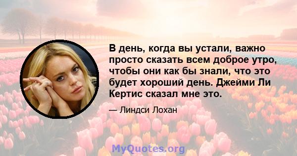 В день, когда вы устали, важно просто сказать всем доброе утро, чтобы они как бы знали, что это будет хороший день. Джейми Ли Кертис сказал мне это.