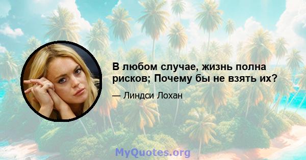 В любом случае, жизнь полна рисков; Почему бы не взять их?