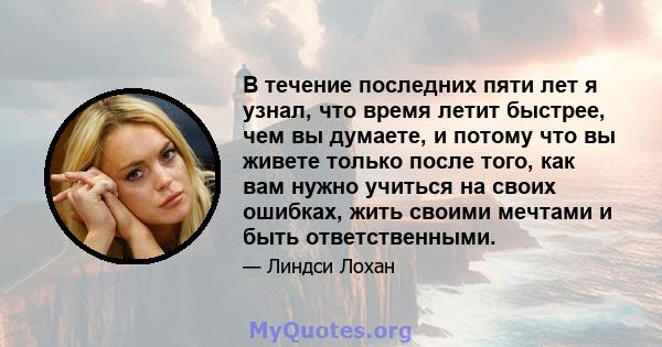 В течение последних пяти лет я узнал, что время летит быстрее, чем вы думаете, и потому что вы живете только после того, как вам нужно учиться на своих ошибках, жить своими мечтами и быть ответственными.