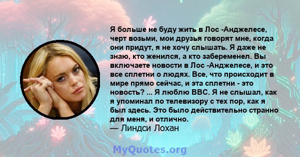 Я больше не буду жить в Лос -Анджелесе, черт возьми, мои друзья говорят мне, когда они придут, я не хочу слышать. Я даже не знаю, кто женился, а кто забеременел. Вы включаете новости в Лос -Анджелесе, и это все сплетни