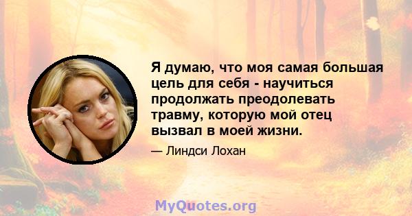 Я думаю, что моя самая большая цель для себя - научиться продолжать преодолевать травму, которую мой отец вызвал в моей жизни.