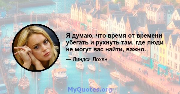 Я думаю, что время от времени убегать и рухнуть там, где люди не могут вас найти, важно.