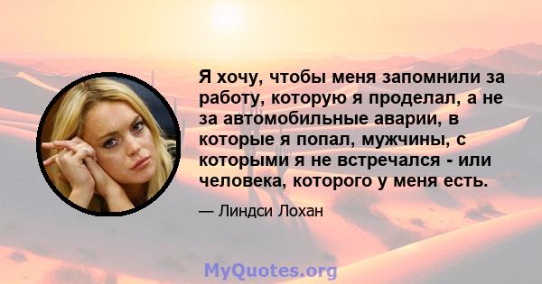 Я хочу, чтобы меня запомнили за работу, которую я проделал, а не за автомобильные аварии, в которые я попал, мужчины, с которыми я не встречался - или человека, которого у меня есть.