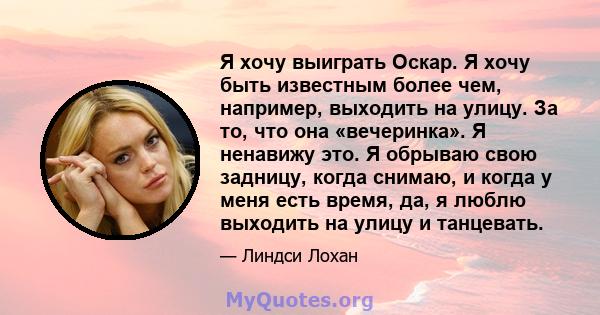 Я хочу выиграть Оскар. Я хочу быть известным более чем, например, выходить на улицу. За то, что она «вечеринка». Я ненавижу это. Я обрываю свою задницу, когда снимаю, и когда у меня есть время, да, я люблю выходить на