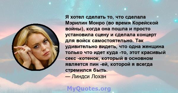 Я хотел сделать то, что сделала Мэрилин Монро (во время Корейской войны), когда она пошла и просто установила сцену и сделала концерт для войск самостоятельно. Так удивительно видеть, что одна женщина только что идет