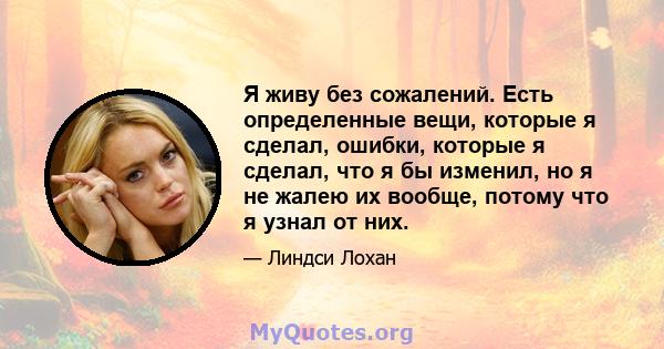 Я живу без сожалений. Есть определенные вещи, которые я сделал, ошибки, которые я сделал, что я бы изменил, но я не жалею их вообще, потому что я узнал от них.