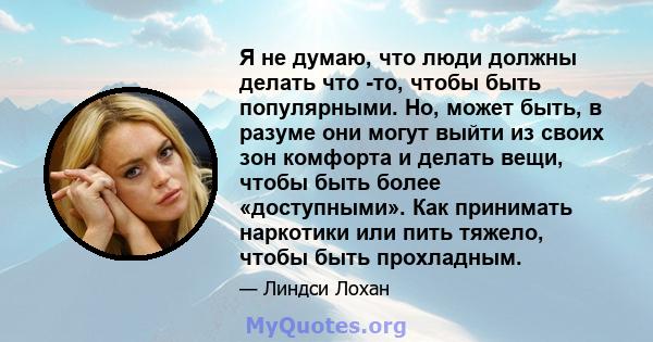 Я не думаю, что люди должны делать что -то, чтобы быть популярными. Но, может быть, в разуме они могут выйти из своих зон комфорта и делать вещи, чтобы быть более «доступными». Как принимать наркотики или пить тяжело,