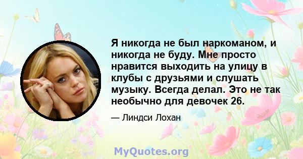 Я никогда не был наркоманом, и никогда не буду. Мне просто нравится выходить на улицу в клубы с друзьями и слушать музыку. Всегда делал. Это не так необычно для девочек 26.