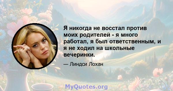 Я никогда не восстал против моих родителей - я много работал, я был ответственным, и я не ходил на школьные вечеринки.