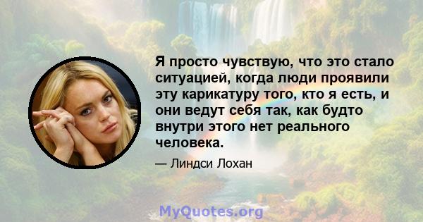 Я просто чувствую, что это стало ситуацией, когда люди проявили эту карикатуру того, кто я есть, и они ведут себя так, как будто внутри этого нет реального человека.