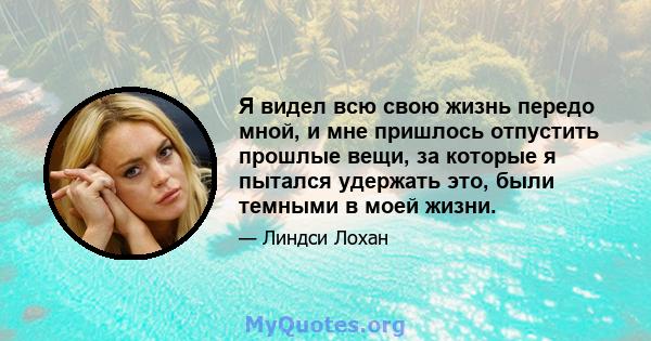 Я видел всю свою жизнь передо мной, и мне пришлось отпустить прошлые вещи, за которые я пытался удержать это, были темными в моей жизни.