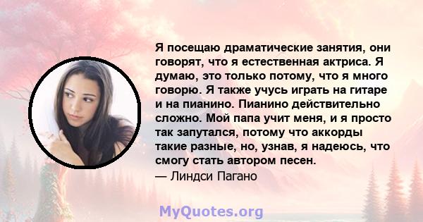 Я посещаю драматические занятия, они говорят, что я естественная актриса. Я думаю, это только потому, что я много говорю. Я также учусь играть на гитаре и на пианино. Пианино действительно сложно. Мой папа учит меня, и