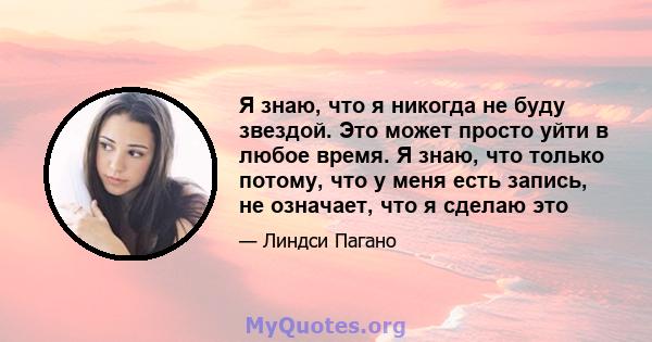 Я знаю, что я никогда не буду звездой. Это может просто уйти в любое время. Я знаю, что только потому, что у меня есть запись, не означает, что я сделаю это