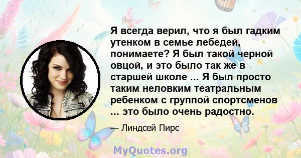 Я всегда верил, что я был гадким утенком в семье лебедей, понимаете? Я был такой черной овцой, и это было так же в старшей школе ... Я был просто таким неловким театральным ребенком с группой спортсменов ... это было