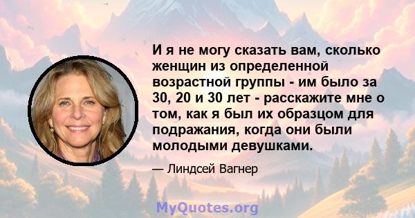 И я не могу сказать вам, сколько женщин из определенной возрастной группы - им было за 30, 20 и 30 лет - расскажите мне о том, как я был их образцом для подражания, когда они были молодыми девушками.