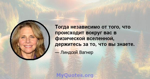 Тогда независимо от того, что происходит вокруг вас в физической вселенной, держитесь за то, что вы знаете.