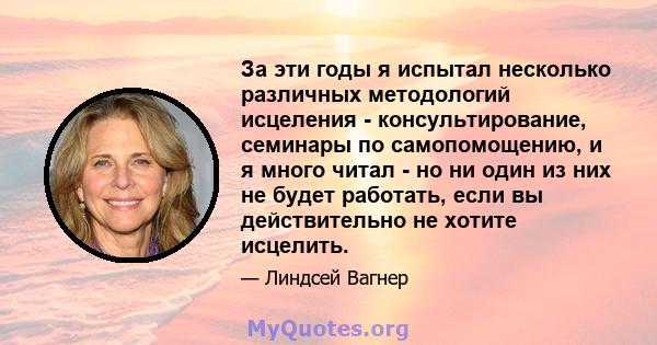 За эти годы я испытал несколько различных методологий исцеления - консультирование, семинары по самопомощению, и я много читал - но ни один из них не будет работать, если вы действительно не хотите исцелить.