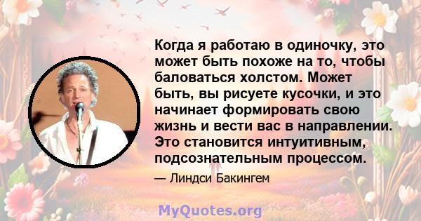 Когда я работаю в одиночку, это может быть похоже на то, чтобы баловаться холстом. Может быть, вы рисуете кусочки, и это начинает формировать свою жизнь и вести вас в направлении. Это становится интуитивным,