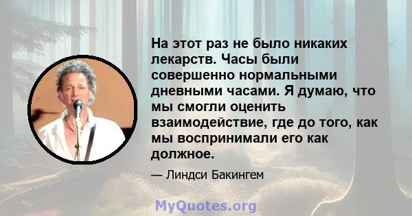 На этот раз не было никаких лекарств. Часы были совершенно нормальными дневными часами. Я думаю, что мы смогли оценить взаимодействие, где до того, как мы воспринимали его как должное.