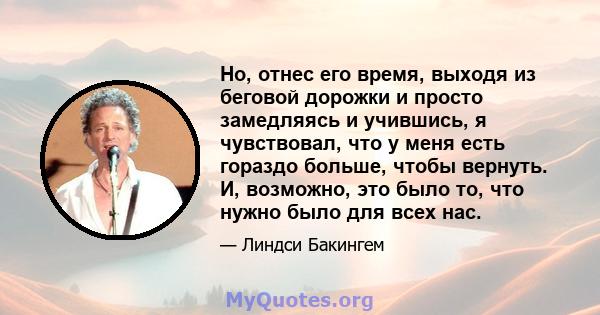 Но, отнес его время, выходя из беговой дорожки и просто замедляясь и учившись, я чувствовал, что у меня есть гораздо больше, чтобы вернуть. И, возможно, это было то, что нужно было для всех нас.