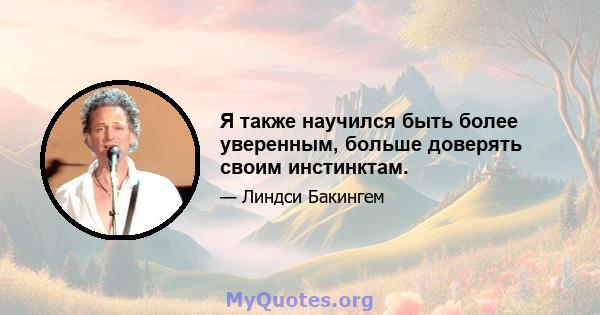 Я также научился быть более уверенным, больше доверять своим инстинктам.