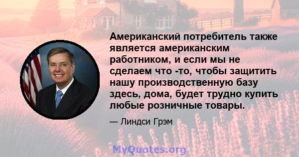 Американский потребитель также является американским работником, и если мы не сделаем что -то, чтобы защитить нашу производственную базу здесь, дома, будет трудно купить любые розничные товары.