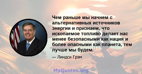 Чем раньше мы начнем с альтернативных источников энергии и признаем, что ископаемое топливо делает нас менее безопасными как нация и более опасными как планета, тем лучше мы будем.