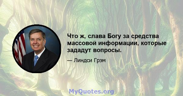 Что ж, слава Богу за средства массовой информации, которые зададут вопросы.