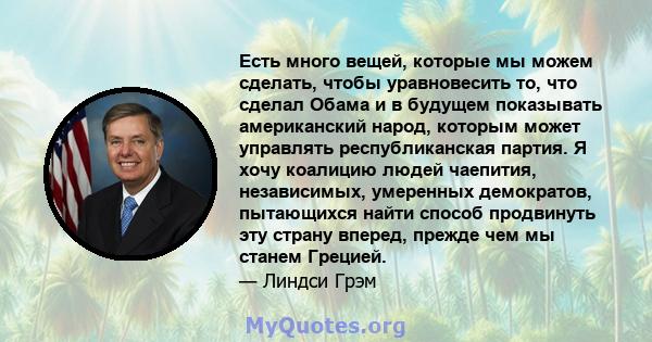 Есть много вещей, которые мы можем сделать, чтобы уравновесить то, что сделал Обама и в будущем показывать американский народ, которым может управлять республиканская партия. Я хочу коалицию людей чаепития, независимых, 